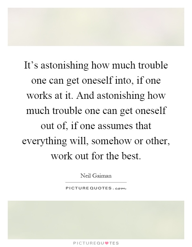 It's astonishing how much trouble one can get oneself into, if one works at it. And astonishing how much trouble one can get oneself out of, if one assumes that everything will, somehow or other, work out for the best Picture Quote #1