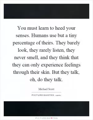 You must learn to heed your senses. Humans use but a tiny percentage of theirs. They barely look, they rarely listen, they never smell, and they think that they can only experience feelings through their skin. But they talk, oh, do they talk Picture Quote #1