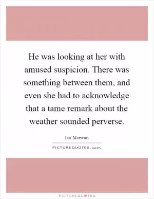 He was looking at her with amused suspicion. There was something between them, and even she had to acknowledge that a tame remark about the weather sounded perverse Picture Quote #1