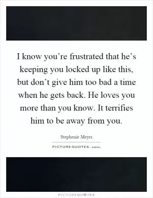 I know you’re frustrated that he’s keeping you locked up like this, but don’t give him too bad a time when he gets back. He loves you more than you know. It terrifies him to be away from you Picture Quote #1