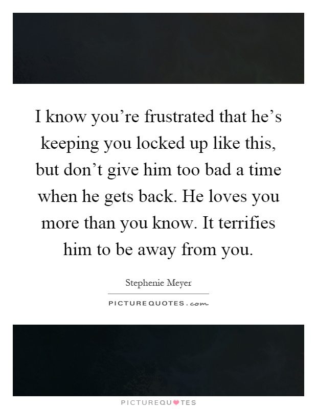 I know you're frustrated that he's keeping you locked up like this, but don't give him too bad a time when he gets back. He loves you more than you know. It terrifies him to be away from you Picture Quote #1