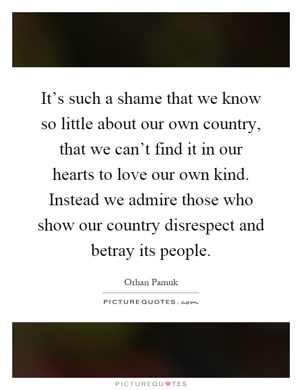 It's such a shame that we know so little about our own country, that we can't find it in our hearts to love our own kind. Instead we admire those who show our country disrespect and betray its people Picture Quote #1