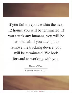 If you fail to report within the next 12 hours. you will be terminated. If you attack any humans, you will be terminated. If you attempt to remove the tracking device, you will be terminated. We look forward to working with you Picture Quote #1