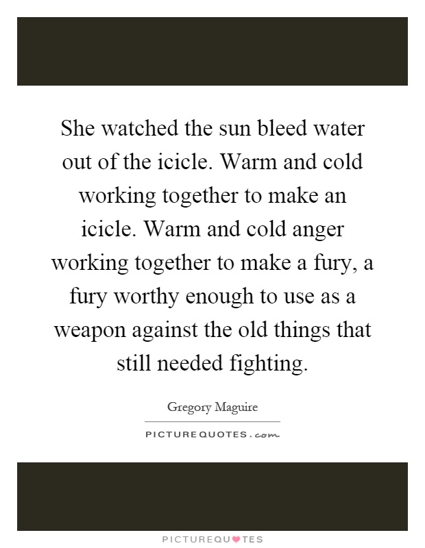 She watched the sun bleed water out of the icicle. Warm and cold working together to make an icicle. Warm and cold anger working together to make a fury, a fury worthy enough to use as a weapon against the old things that still needed fighting Picture Quote #1