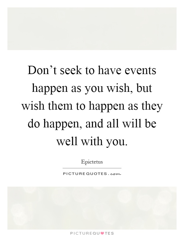 Don't seek to have events happen as you wish, but wish them to happen as they do happen, and all will be well with you Picture Quote #1