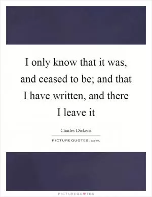 I only know that it was, and ceased to be; and that I have written, and there I leave it Picture Quote #1