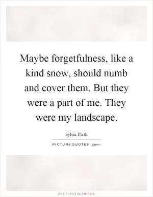 Maybe forgetfulness, like a kind snow, should numb and cover them. But they were a part of me. They were my landscape Picture Quote #1