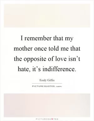 I remember that my mother once told me that the opposite of love isn’t hate, it’s indifference Picture Quote #1