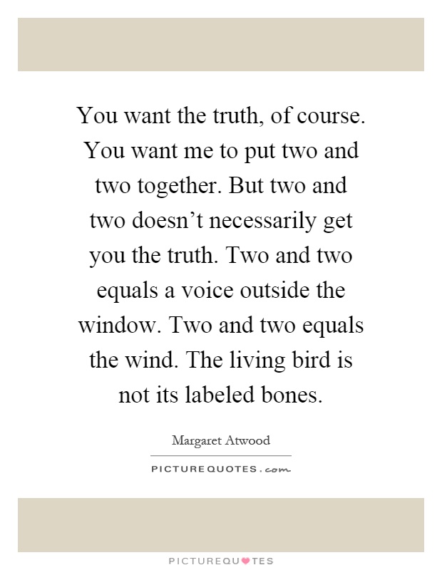 You want the truth, of course. You want me to put two and two together. But two and two doesn't necessarily get you the truth. Two and two equals a voice outside the window. Two and two equals the wind. The living bird is not its labeled bones Picture Quote #1