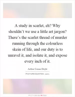 A study in scarlet, eh? Why shouldn’t we use a little art jargon? There’s the scarlet thread of murder running through the colourless skein of life, and our duty is to unravel it, and isolate it, and expose every inch of it Picture Quote #1