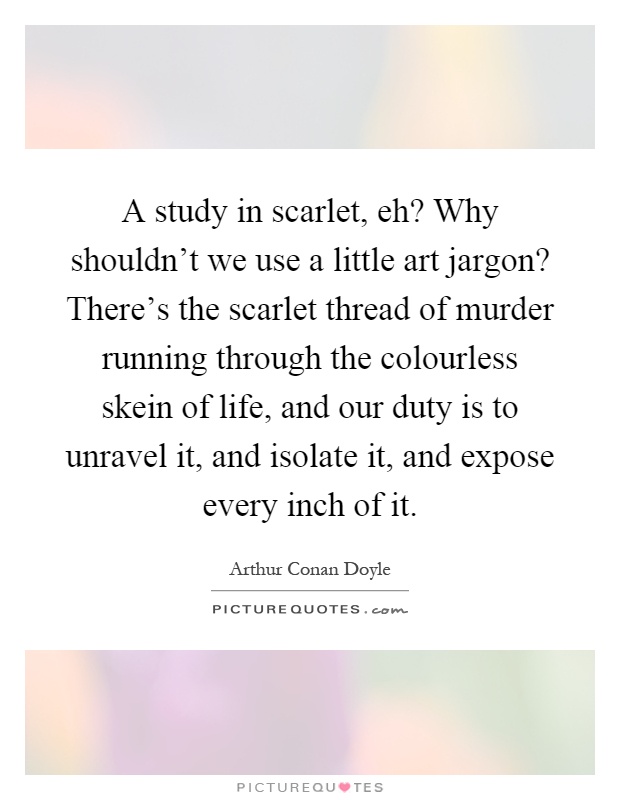 A study in scarlet, eh? Why shouldn't we use a little art jargon? There's the scarlet thread of murder running through the colourless skein of life, and our duty is to unravel it, and isolate it, and expose every inch of it Picture Quote #1