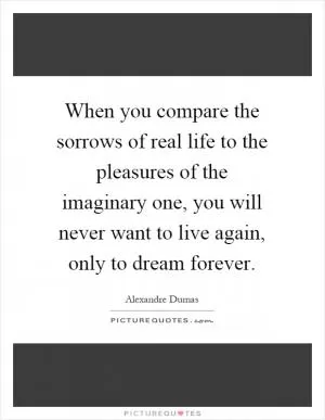 When you compare the sorrows of real life to the pleasures of the imaginary one, you will never want to live again, only to dream forever Picture Quote #1