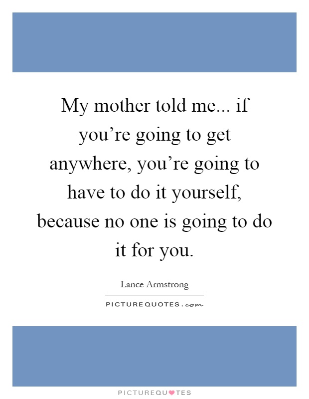 My mother told me... if you're going to get anywhere, you're going to have to do it yourself, because no one is going to do it for you Picture Quote #1