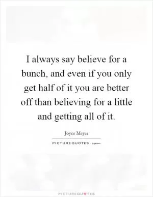 I always say believe for a bunch, and even if you only get half of it you are better off than believing for a little and getting all of it Picture Quote #1