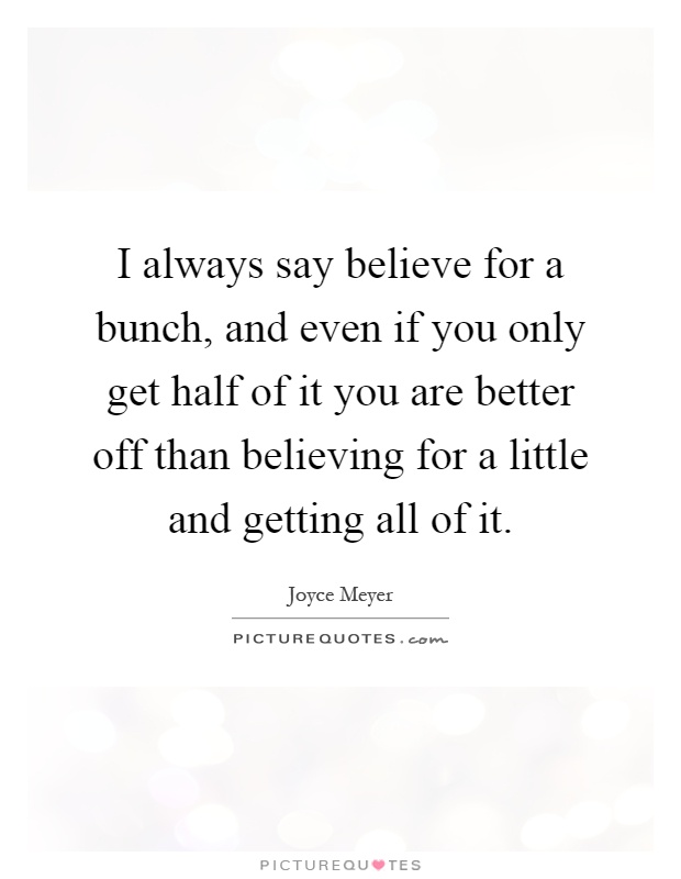 I always say believe for a bunch, and even if you only get half of it you are better off than believing for a little and getting all of it Picture Quote #1