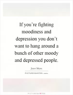 If you’re fighting moodiness and depression you don’t want to hang around a bunch of other moody and depressed people Picture Quote #1