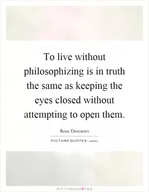 To live without philosophizing is in truth the same as keeping the eyes closed without attempting to open them Picture Quote #1