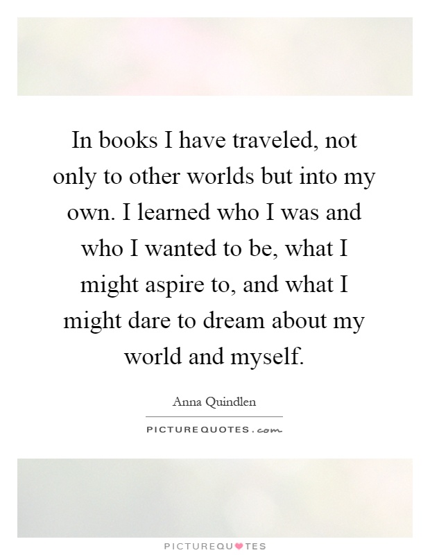 In books I have traveled, not only to other worlds but into my own. I learned who I was and who I wanted to be, what I might aspire to, and what I might dare to dream about my world and myself Picture Quote #1