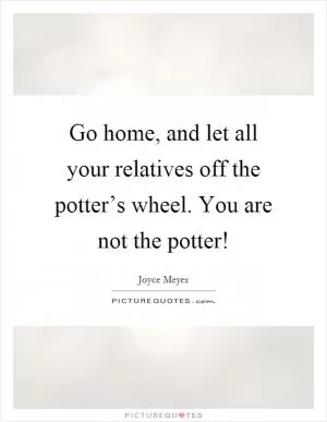Go home, and let all your relatives off the potter’s wheel. You are not the potter! Picture Quote #1