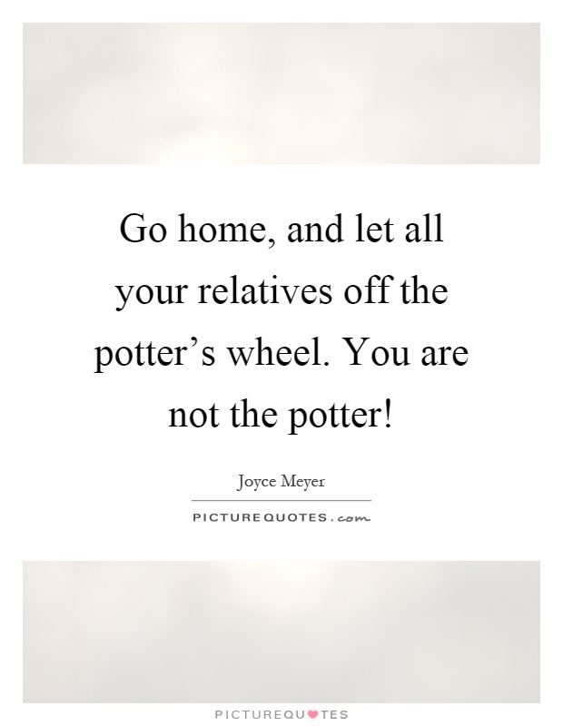 Go home, and let all your relatives off the potter's wheel. You are not the potter! Picture Quote #1