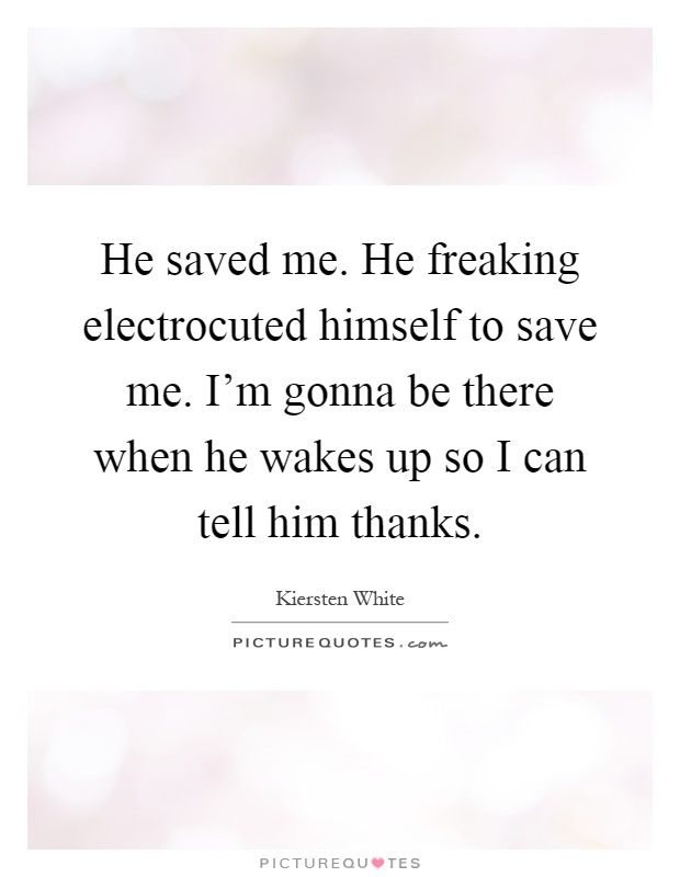 He saved me. He freaking electrocuted himself to save me. I'm gonna be there when he wakes up so I can tell him thanks Picture Quote #1