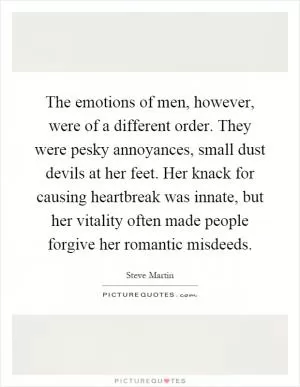 The emotions of men, however, were of a different order. They were pesky annoyances, small dust devils at her feet. Her knack for causing heartbreak was innate, but her vitality often made people forgive her romantic misdeeds Picture Quote #1