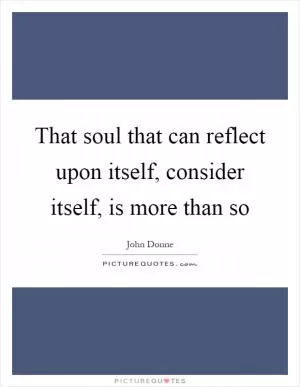 That soul that can reflect upon itself, consider itself, is more than so Picture Quote #1