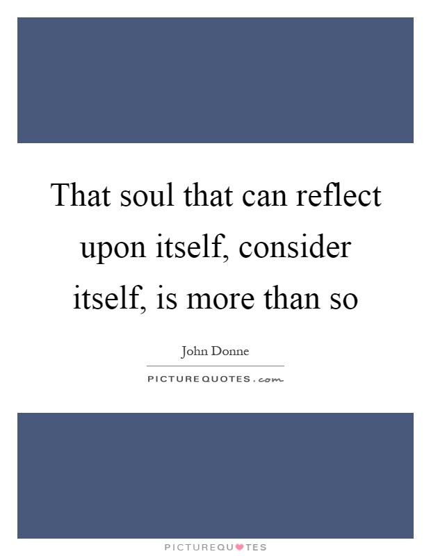 That soul that can reflect upon itself, consider itself, is more ...