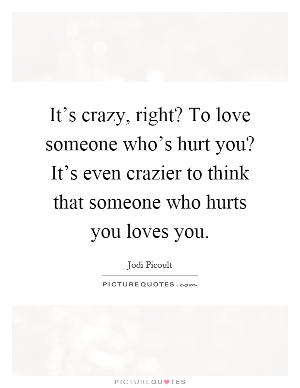 It's crazy, right? To love someone who's hurt you? It's even crazier to think that someone who hurts you loves you Picture Quote #1
