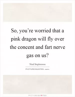 So, you’re worried that a pink dragon will fly over the concent and fart nerve gas on us? Picture Quote #1