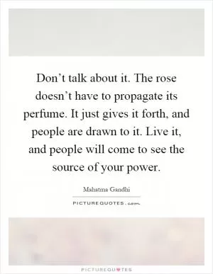 Don’t talk about it. The rose doesn’t have to propagate its perfume. It just gives it forth, and people are drawn to it. Live it, and people will come to see the source of your power Picture Quote #1
