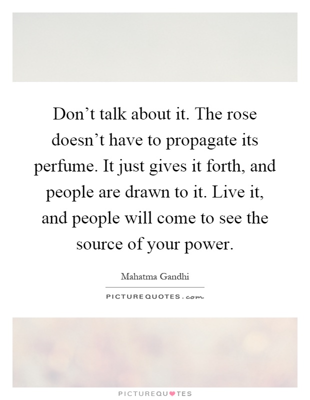 Don't talk about it. The rose doesn't have to propagate its perfume. It just gives it forth, and people are drawn to it. Live it, and people will come to see the source of your power Picture Quote #1