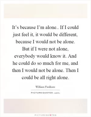 It’s because I’m alone.. If I could just feel it, it would be different, because I would not be alone. But if I were not alone, everybody would know it. And he could do so much for me, and then I would not be alone. Then I could be all right alone Picture Quote #1
