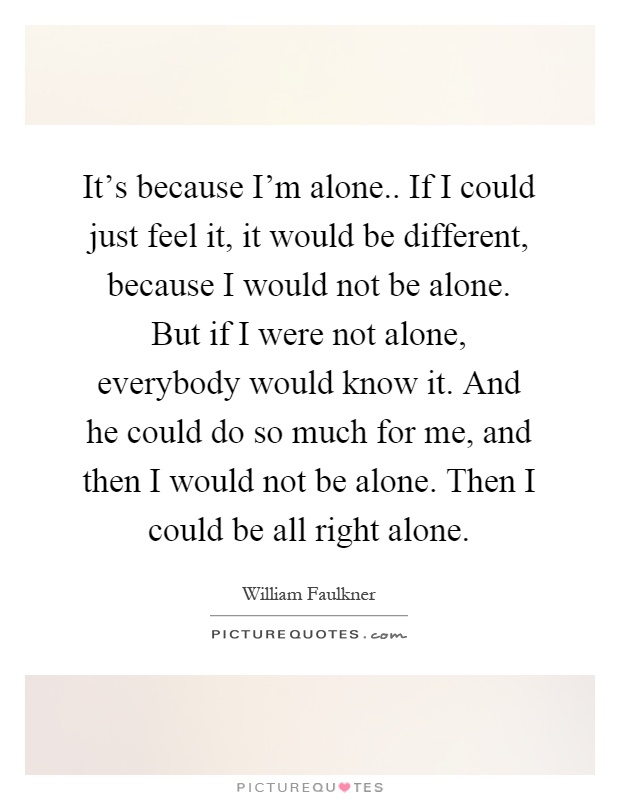 It's because I'm alone.. If I could just feel it, it would be different, because I would not be alone. But if I were not alone, everybody would know it. And he could do so much for me, and then I would not be alone. Then I could be all right alone Picture Quote #1
