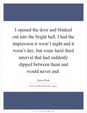 I opened the door and blinked out into the bright hall. I had the impression it wasn’t night and it wasn’t day, but some lurid third interval that had suddenly slipped between them and would never end Picture Quote #1