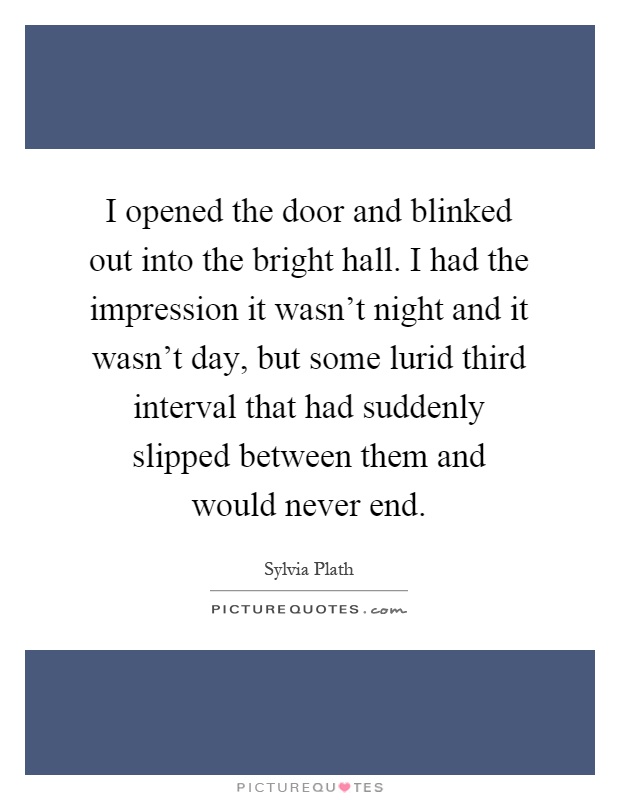 I opened the door and blinked out into the bright hall. I had the impression it wasn't night and it wasn't day, but some lurid third interval that had suddenly slipped between them and would never end Picture Quote #1