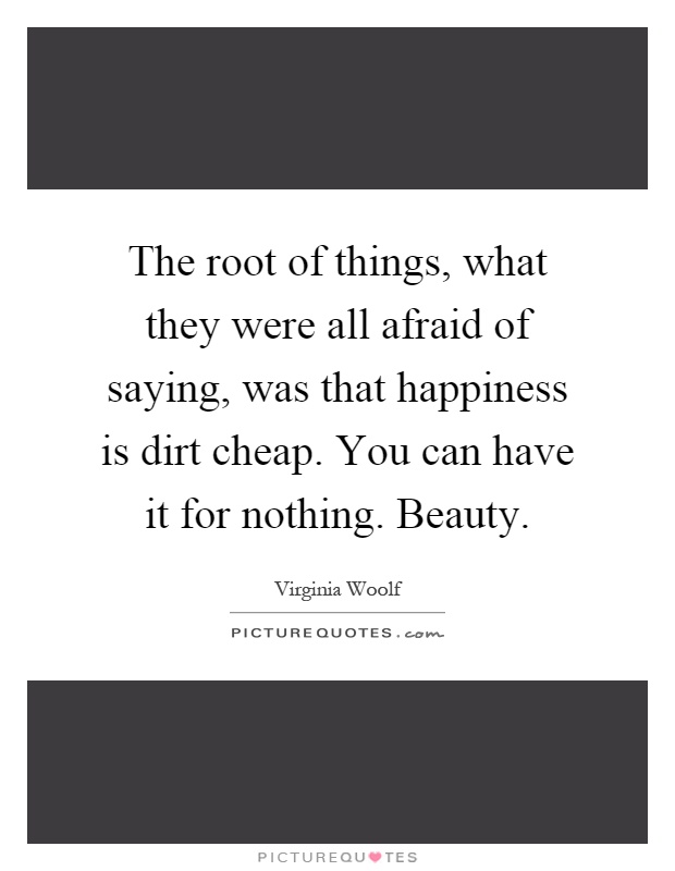 The root of things, what they were all afraid of saying, was that happiness is dirt cheap. You can have it for nothing. Beauty Picture Quote #1