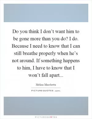 Do you think I don’t want him to be gone more than you do? I do. Because I need to know that I can still breathe properly when he’s not around. If something happens to him, I have to know that I won’t fall apart Picture Quote #1