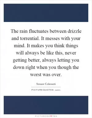 The rain fluctuates between drizzle and torrential. It messes with your mind. It makes you think things will always be like this, never getting better, always letting you down right when you though the worst was over Picture Quote #1