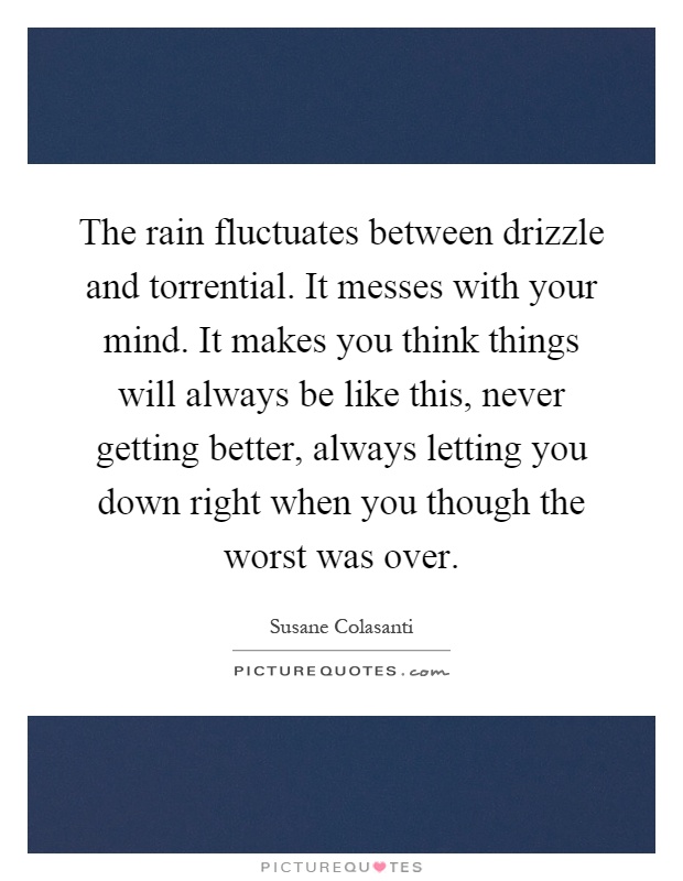 The rain fluctuates between drizzle and torrential. It messes with your mind. It makes you think things will always be like this, never getting better, always letting you down right when you though the worst was over Picture Quote #1
