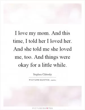 I love my mom. And this time, I told her I loved her. And she told me she loved me, too. And things were okay for a little while Picture Quote #1