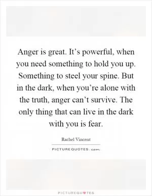 Anger is great. It’s powerful, when you need something to hold you up. Something to steel your spine. But in the dark, when you’re alone with the truth, anger can’t survive. The only thing that can live in the dark with you is fear Picture Quote #1