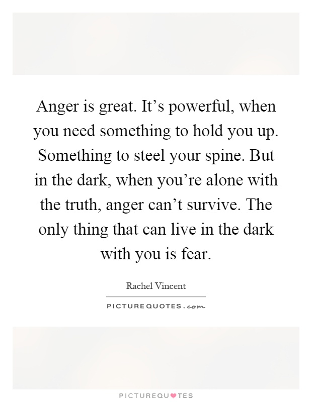 Anger is great. It's powerful, when you need something to hold you up. Something to steel your spine. But in the dark, when you're alone with the truth, anger can't survive. The only thing that can live in the dark with you is fear Picture Quote #1