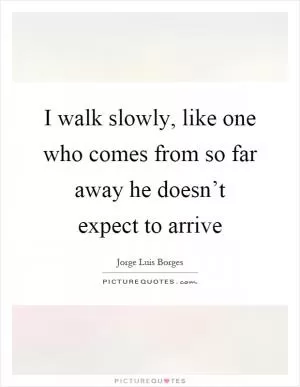 I walk slowly, like one who comes from so far away he doesn’t expect to arrive Picture Quote #1