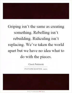 Griping isn’t the same as creating something. Rebelling isn’t rebuilding. Ridiculing isn’t replacing. We’ve taken the world apart but we have no idea what to do with the pieces Picture Quote #1