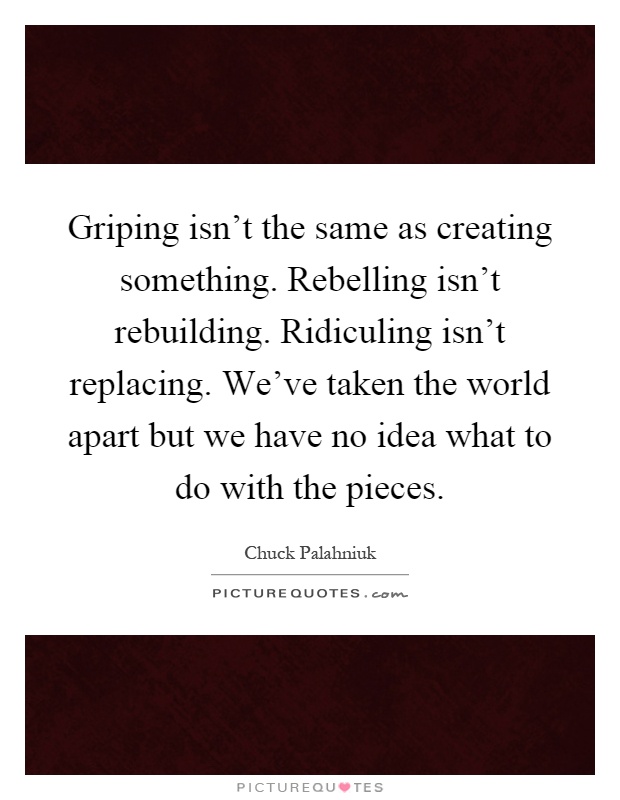 Griping isn't the same as creating something. Rebelling isn't rebuilding. Ridiculing isn't replacing. We've taken the world apart but we have no idea what to do with the pieces Picture Quote #1