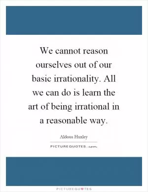 We cannot reason ourselves out of our basic irrationality. All we can do is learn the art of being irrational in a reasonable way Picture Quote #1