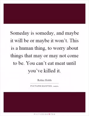 Someday is someday, and maybe it will be or maybe it won’t. This is a human thing, to worry about things that may or may not come to be. You can’t eat meat until you’ve killed it Picture Quote #1