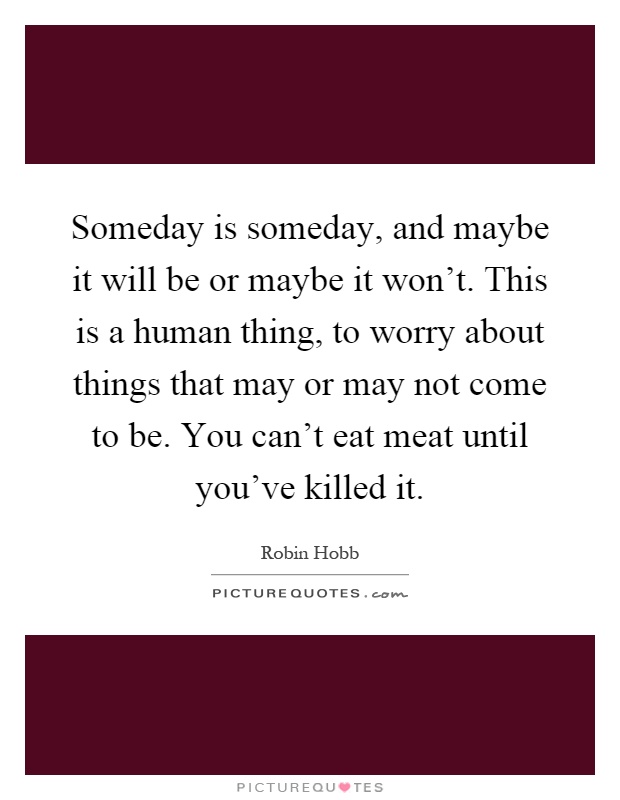 Someday is someday, and maybe it will be or maybe it won't. This is a human thing, to worry about things that may or may not come to be. You can't eat meat until you've killed it Picture Quote #1