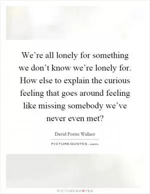 We’re all lonely for something we don’t know we’re lonely for. How else to explain the curious feeling that goes around feeling like missing somebody we’ve never even met? Picture Quote #1